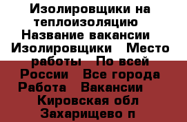 Изолировщики на теплоизоляцию › Название вакансии ­ Изолировщики › Место работы ­ По всей России - Все города Работа » Вакансии   . Кировская обл.,Захарищево п.